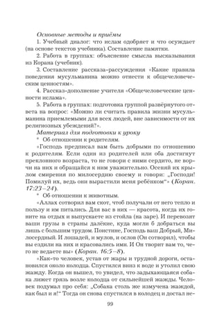 99
Основные методы и приёмы
1. Учебный диалог: что ислам одобряет и что осуждает
(на основе текстов учебника). Составление памятки.
2. Работа в группах: объяснение смысла высказывания
из Корана (учебник).
3. Составление рассказа-рассуждения «Какие правила
поведения мусульманина можно отнести к общечеловече-
ским ценностям».
4. Рассказ-дополнение учителя «Общечеловеческие цен-
ности ислама».
5. Работа в группах: подготовка группой развёрнутого от-
вета на вопрос: «Можно ли считать правила жизни мусуль-
манина приемлемыми для всех людей, вне зависимости от их
религиозных убеждений?».
Материал для подготовки к уроку
* Об отношении к родителям.
«Господь предписал вам быть добрыми по отношению
к родителям. Если один из родителей или оба достигнут
преклонного возраста, то не говори с ними сердито, не вор-
чи на них и обращайся к ним уважительно. Осеняй их кры-
лом смирения по милосердию своему и говори: „Господи!
Помилуй их, ведь они вырастили меня ребёнком“» (Коран.
17:23–24).
* Об отношении к животным.
«Аллах сотворил вам скот, чтоб получали от него тепло и
пользу и им питались. Для вас в них — красота, когда их го-
ните на отдых и выпускаете из стойла (на заре). И перевозят
ваши грузы в страны далёкие, куда могли б добраться вы
лишь с большим трудом. Поистине, Господь ваш Добрый, Ми-
лосердный. И лошадей, и мулов, и ослов (Он сотворил), чтобы
вы ездили на них и красовались ими. И Он творит вам то, че-
го не ведаете вы» (Коран. 16:5–8).
«Как-то человек, устав от жары и трудной дороги, оста-
новился около колодца. Спустился вниз к воде и утолил свою
жажду. Когда он вышел, то увидел, что задыхающаяся соба-
ка лижет грязь возле колодца от сильнейшей жажды. Чело-
век подумал про себя: „Собака столь же измучена жаждой,
как был и я!“ Тогда он снова спустился в колодец и достал не-
 
