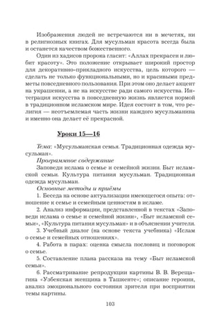 103
Изображения людей не встречаются ни в мечетях, ни
в религиозных книгах. Для мусульман красота всегда была
и останется качеством божественного.
Один из хадисов пророка гласит: «Аллах прекрасен и лю-
бит красоту». Это положение открывает широкий простор
для декоративно-прикладного искусства, цель которого —
сделать не только функциональными, но и красивыми пред-
меты повседневного пользования. При этом оно делает акцент
на украшении, а не на искусстве ради самого искусства. Ин-
теграция искусства в повседневную жизнь является нормой
в традиционном исламском мире. Идея состоит в том, что ре-
лигия — неотъемлемая часть жизни каждого мусульманина
и именно она делает её прекрасной.
Уроки 15—16
Тема: «Мусульманская семья. Традиционная одежда му-
сульман».
Программное содержание
Заповеди ислама о семье и семейной жизни. Быт ислам-
ской семьи. Культура питания мусульман. Традиционная
одежда мусульман.
Основные методы и приёмы
1. Беседа на основе актуализации имеющегося опыта: от-
ношение к семье и семейным ценностям в исламе.
2. Анализ информации, представленной в текстах «Запо-
веди ислама о семье и семейной жизни», «Быт исламской се-
мьи», «Культура питания мусульман» и в объяснении учителя.
3. Учебный диалог (на основе текста учебника) «Ислам
о семье и семейных отношениях».
4. Работа в парах: оценка смысла пословиц и поговорок
о семье.
5. Составление плана рассказа на тему «Быт исламской
семьи».
6. Рассматривание репродукции картины В. В. Вереща-
гина «Узбекская женщина в Ташкенте»; описание героини,
анализ эмоционального состояния зрителя при восприятии
темы картины.
 