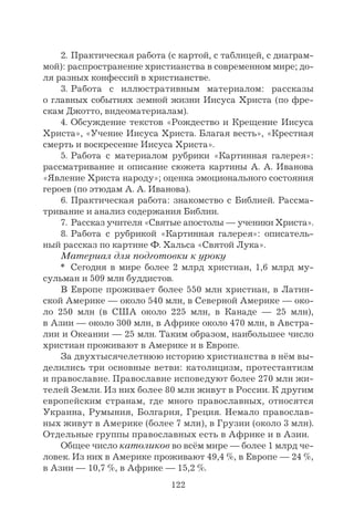 122
2. Практическая работа (с картой, с таблицей, с диаграм-
мой): распространение христианства в современном мире; до-
ля разных конфессий в христианстве.
3. Работа с иллюстративным материалом: рассказы
о главных событиях земной жизни Иисуса Христа (по фре-
скам Джотто, видеоматериалам).
4. Обсуждение текстов «Рождество и Крещение Иисуса
Христа», «Учение Иисуса Христа. Благая весть», «Крестная
смерть и воскресение Иисуса Христа».
5. Работа с материалом рубрики «Картинная галерея»:
рассматривание и описание сюжета картины А. А. Иванова
«Явление Христа народу»; оценка эмоционального состояния
героев (по этюдам А. А. Иванова).
6. Практическая работа: знакомство с Библией. Рассма-
тривание и анализ содержания Библии.
7. Рассказ учителя «Святые апостолы — ученики Христа».
8. Работа с рубрикой «Картинная галерея»: описатель-
ный рассказ по картине Ф. Хальса «Святой Лука».
Материал для подготовки к уроку
* Сегодня в мире более 2 млрд христиан, 1,6 млрд му-
сульман и 509 млн буддистов.
В Европе проживает более 550 млн христиан, в Латин-
ской Америке — около 540 млн, в Северной Америке — око-
ло 250 млн (в США около 225 млн, в Канаде — 25 млн),
в Азии — около 300 млн, в Африке около 470 млн, в Австра-
лии и Океании — 25 млн. Таким образом, наибольшее число
христиан проживают в Америке и в Европе.
За двухтысячелетнюю историю христианства в нём вы-
делились три основные ветви: католицизм, протестантизм
и православие. Православие исповедуют более 270 млн жи-
телей Земли. Из них более 80 млн живут в России. К другим
европейским странам, где много православных, относятся
Украина, Румыния, Болгария, Греция. Немало православ-
ных живут в Америке (более 7 млн), в Грузии (около 3 млн).
Отдельные группы православных есть в Африке и в Азии.
Общее число католиков во всём мире — более 1 млрд че-
ловек. Из них в Америке проживают 49,4 %, в Европе — 24 %,
в Азии — 10,7 %, в Африке — 15,2 %.
 