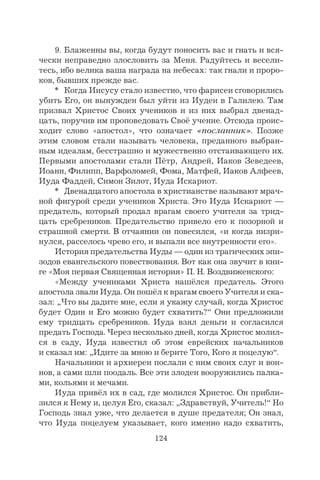124
9. Блаженны вы, когда будут поносить вас и гнать и вся-
чески неправедно злословить за Меня. Радуйтесь и весели-
тесь, ибо велика ваша награда на небесах: так гнали и проро-
ков, бывших прежде вас.
* Когда Иисусу стало известно, что фарисеи сговорились
убить Его, он вынужден был уйти из Иудеи в Галилею. Там
призвал Христос Своих учеников и из них выбрал двенад-
цать, поручив им проповедовать Своё учение. Отсюда проис-
ходит слово «апостол», что означает «посланник». Позже
этим словом стали называть человека, преданного выбран-
ным идеалам, бесстрашно и мужественно отстаивающего их.
Первыми апостолами стали Пётр, Андрей, Иаков Зеведеев,
Иоанн, Филипп, Варфоломей, Фома, Матфей, Иаков Алфеев,
Иуда Фаддей, Симон Зилот, Иуда Искариот.
* Двенадцатого апостола в христианстве называют мрач-
ной фигурой среди учеников Христа. Это Иуда Искариот —
предатель, который продал врагам своего учителя за трид-
цать сребреников. Предательство привело его к позорной и
страшной смерти. В отчаянии он повесился, «и когда низри-
нулся, расселось чрево его, и выпали все внутренности его».
История предательства Иуды — один из трагических эпи-
зодов евангельского повествования. Вот как она звучит в кни-
ге «Моя первая Священная история» П. Н. Воздвиженского:
«Между учениками Христа нашёлся предатель. Этого
апостола звали Иуда. Он пошёл к врагам своего Учителя и ска-
зал: „Что вы дадите мне, если я укажу случай, когда Христос
будет Один и Его можно будет схватить?“ Они предложили
ему тридцать сребреников. Иуда взял деньги и согласился
предать Господа. Через несколько дней, когда Христос молил-
ся в саду, Иуда известил об этом еврейских начальников
и сказал им: „Идите за мною и берите Того, Кого я поцелую“.
Начальники и архиереи послали с ним своих слуг и вои-
нов, а сами шли поодаль. Все эти злодеи вооружились палка-
ми, кольями и мечами.
Иуда привёл их в сад, где молился Христос. Он прибли-
зился к Нему и, целуя Его, сказал: „Здравствуй, Учитель!“ Но
Господь знал уже, что делается в душе предателя; Он знал,
что Иуда поцелуем указывает, кого именно надо схватить,
 
