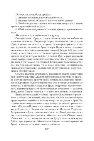 129
Основные методы и приёмы
1. Анализ пословиц и поговорок о семье.
2. Анализ текста «Секреты христианской семьи».
3. Учебный диалог: оценка жизненных ситуаций с точки
зрения христианской морали.
4. Обобщение полученных знаний, формулирование вы-
вода.
Материал для подготовки к уроку
Специальные обряды сопутствовали многим событиям
в жизни человека. Например, перед венчанием совершался
обряд сватовства невесты, в процессе которого родители не-
весты давали согласие на брак дочери. В дом к невесте прихо-
дили сваты и в шутливо-торжественной форме («У вас есть
товар, у нас есть купец…») делали предложение: предлагали
выдать замуж дочь за такого-то парня. Сваты расхваливали
«свой товар», отмечали достоинства невесты и уверяли, что
эта пара будет самой счастливой. Если сваты получали согла-
сие на бракосочетание, то в доме невесты устраивалось
праздничное застолье, на котором присутствовали родствен-
ники с обеих сторон.
Обычно свадьба начиналась весёлым обрядом, известным
как «выкуп невесты». Жених приезжал за невестой, но снача-
ла ему предстояло пройти через испытания, которые приго-
товили для него подружки невесты. Это и трудные каверзные
вопросы, и шутливые задания. Цель подружек: препятство-
вать жениху и ждать от него всяческих подарков — сластей,
вина, денег. Задача жениха — с честью выйти из положения.
Венчание проходит в соборе (храме). Священник спраши-
вает у невесты и жениха, не связаны ли они какими-нибудь
другими обетами (обещаниями), могут ли вступать в брак. На
головы венчающихся возлагают венцы, и иерей провозгла-
шает: «Господи Боже наш, славою и честию венчай их». Чита-
ются Апостол и Евангелие, возносится Молитва Господня.
Вступившие в брак трижды пьют вино из общей чаши и триж-
ды, сопровождаемые иереем, обходят аналой. Общая чаша
обозначает, что с этого дня молодые будут делить между со-
бой и горе, и радость. Обхождение аналоя — знак прочности
брака, а венцы — символ долга и чистоты.
 