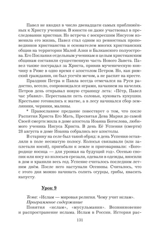 131
Павел не входил в число двенадцати самых приближён-
ных к Христу учеников. В юности он даже участвовал в пре-
следовании христиан. Но встреча с воскресшим Иисусом из-
менила его жизнь, Павел стал одним из ревностных пропо-
ведников христианства и основателем многих христианских
общин на территории Малой Азии и Балканского полуостро-
ва. Его Послания отдельным ученикам и целым христианским
общинам составили существенную часть Нового Завета. Па-
вел также пострадал за Христа, приняв мученическую кон-
чину в Риме в одно время с апостолом Петром. Но, как рим-
ский гражданин, он был усечён мечом, а не распят на кресте.
Праздник Петра и Павла всегда отмечался на Руси ра-
достно, весело, сопровождался играми, качанием на качелях.
Петров день открывал новую страницу лета: «Пётр, Павел
час убавил». Переставали петь соловьи, куковать кукушки.
Крестьяне готовились к жатве, а в лесу начинался сбор зем-
ляники, черники, малины.
* Православное предание повествует о том, что после
Распятия Христа Его Мать, Пресвятая Дева Мария до самой
Своей смерти жила в доме апостола Иоанна Богослова, люби-
мого ученика Иисуса Христа. В день Её Успения (смерти)
28 августа в доме Иоанна собрались все апостолы.
В старину на селе был такой обряд: в день Успения остав-
ляли в поле несжатую полосу. Колосья связывали (или за-
плетали косой), пригибали к земле и приговаривали: «Бого-
родице косица — для урожая на будущий год». Осенью сно-
пик или косу из колосьев срезали, одевали в одежды, вносили
в дом и хранили весь год. Успение считалось последним лет-
ним днём. После него наступали Осенины. Считалось, что
с этого дня можно начинать солить огурцы, грибы, квасить
капусту.
Урок 9
Тема: «Ислам — мировая религия. Чему учит ислам».
Программное содержание
Понятия «ислам», «мусульманин». Возникновение
и распространение ислама. Ислам в России. История рас-
 