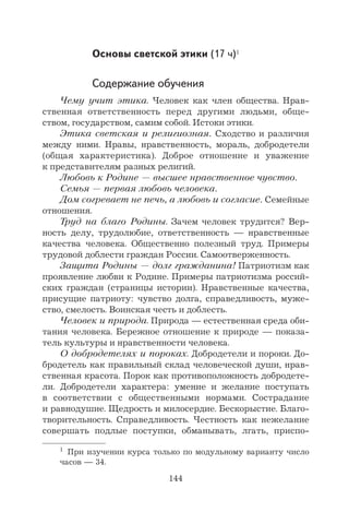 144
Основы светской этики (17 ч)1
Содержание обучения
Чему учит этика. Человек как член общества. Нрав-
ственная ответственность перед другими людьми, обще-
ством, государством, самим собой. Истоки этики.
Этика светская и религиозная. Сходство и различия
между ними. Нравы, нравственность, мораль, добродетели
(общая характеристика). Доброе отношение и уважение
к представителям разных религий.
Любовь к Родине — высшее нравственное чувство.
Семья — первая любовь человека.
Дом согревает не печь, а любовь и согласие. Семейные
отношения.
Труд на благо Родины. Зачем человек трудится? Вер-
ность делу, трудолюбие, ответственность — нравственные
качества человека. Общественно полезный труд. Примеры
трудовой доблести граждан России. Самоотверженность.
Защита Родины — долг гражданина! Патриотизм как
проявление любви к Родине. Примеры патриотизма россий-
ских граждан (страницы истории). Нравственные качества,
присущие патриоту: чувство долга, справедливость, муже-
ство, смелость. Воинская честь и доблесть.
Человек и природа. Природа — естественная среда оби-
тания человека. Бережное отношение к природе — показа-
тель культуры и нравственности человека.
О добродетелях и пороках. Добродетели и пороки. До-
бродетель как правильный склад человеческой души, нрав-
ственная красота. Порок как противоположность добродете-
ли. Добродетели характера: умение и желание поступать
в соответствии с общественными нормами. Сострадание
и равнодушие. Щедрость и милосердие. Бескорыстие. Благо-
творительность. Справедливость. Честность как нежелание
совершать подлые поступки, обманывать, лгать, приспо-
1
При изучении курса только по модульному варианту число
часов — 34.
 