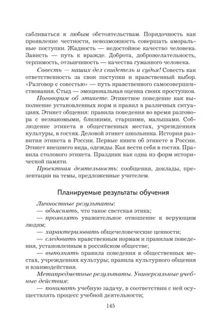 145
сабливаться к любым обстоятельствам. Порядочность как
проявление честности, невозможность совершать амораль-
ные поступки. Жадность — недостойное качество человека.
Зависть — путь к вражде. Доброта, доброжелательность,
терпимость, отзывчивость — качества гуманного человека.
Совесть — наших дел свидетель и судья! Совесть как
ответственность за свои поступки и нравственный выбор.
«Разговор с совестью» — путь нравственного самосовершен-
ствования. Стыд — эмоциональная оценка своих проступков.
Поговорим об этикете. Этикетное поведение как вы-
полнение установленных норм и правил в различных ситуа-
циях. Этикет общения: правила поведения во время разгово-
ра с незнакомыми, близкими, старшими, малышами. Соб-
людение этикета в общественных местах, учреждениях
культуры, в гостях. Деловой этикет школьника. История раз-
вития этикета в России. Первые книги об этикете в России.
Этикет внешнего вида, одежды. Как вести себя в гостях. Пра-
вила столового этикета. Праздник как одна из форм истори-
ческой памяти.
Проектная деятельность: сообщения, доклады, пре-
зентации на темы, предложенные учителем.
Планируемые результаты обучения
Личностные результаты:
— объяснять, что такое светская этика;
— проявлять уважительное отношение к верующим
людям;
— характеризовать общечеловеческие ценности;
— следовать нравственным нормам и правилам поведе-
ния, установленным в российском обществе;
— выполнять правила поведения в общественных ме-
стах, учреждениях культуры; правила культурного общения
и взаимодействия.
Метапредметные результаты. Универсальные учеб-
ные действия:
— понимать учебную задачу, в соответствии с ней осу-
ществлять процесс учебной деятельности;
 