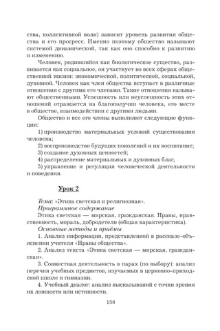 156
ства, коллективной воли) зависит уровень развития обще-
ства и его прогресс. Именно поэтому общество называют
системой динамической, так как оно способно к развитию
и изменению.
Человек, родившийся как биологическое существо, раз-
вивается как социальное, он участвует во всех сферах обще-
ственной жизни: экономической, политической, социальной,
духовной. Человек как член общества вступает в различные
отношения с другими его членами. Такие отношения называ-
ют общественными. Успешность или неуспешность этих от-
ношений отражается на благополучии человека, его месте
в обществе, взаимодействии с другими людьми.
Общество и все его члены выполняют следующие функ-
ции:
1) производство материальных условий существования
человека;
2) воспроизводство будущих поколений и их воспитание;
3) создание духовных ценностей;
4) распределение материальных и духовных благ;
5) управление и регуляция человеческой деятельности
и поведения.
Урок 2
Тема: «Этика светская и религиозная».
Программное содержание
Этика светская — мирская, гражданская. Нравы, нрав-
ственность, мораль, добродетели (общая характеристика).
Основные методы и приёмы
1. Анализ информации, представленной в рассказе-объ-
яснении учителя «Нравы общества».
2. Анализ текста «Этика светская — мирская, граждан-
ская».
3. Совместная деятельность в парах (по выбору): анализ
перечня учебных предметов, изучаемых в церковно-приход-
ской школе и гимназии.
4. Учебный диалог: анализ высказываний с точки зрения
их ложности или истинности.
 
