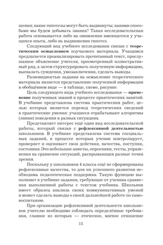 15
шения; какие гипотезы могут быть выдвинуты; какими спосо-
бами мы будем добывать знания? Такая исследовательская
работа основывается либо на оживлении имеющегося у уча-
щихся опыта, либо на выдвижении гипотез.
Следующий вид учебного исследования связан с теоре-
тическим осмыслением изучаемого материала. Учащимся
предлагается проанализировать прочитанный текст, прослу-
шанное объяснение учителя, просмотренный иллюстратив-
ный ряд, а затем структурировать полученную информацию,
высказать суждения, умозаключения, сделать выводы.
Разновидностью задания на осмысление теоретического
материала является представление полученной информации
в обобщённом виде — в таблице, схеме, рисунке.
Цель следующего вида учебного исследования — приме-
нение полученных знаний в процессе практических занятий.
В учебнике представлена система практических работ, це-
лью которых является перевод теоретических сведений
в практические умения: учащиеся отрабатывают алгоритмы
(линии) поведения в разных ситуациях.
Представляет интерес ещё один вид исследовательской
работы, который связан с рефлексивной деятельностью
школьников. В учебнике представлена система специаль-
ных заданий, в процессе которых ученик контролирует,
проверяет и оценивает свои действия, качества, поступки,
состояния. Это небольшие анкеты, опросники, тесты, упраж-
нения на сравнение ситуаций, раскрывающих разные точки
зрения.
Поскольку у школьников 4 класса ещё не сформированы
рефлексивные качества, то для их успешного развития не-
обходима педагогическая поддержка. Такую функцию вы-
полняют в учебнике задания, требующие от ученика сравне-
ния выполненной работы с текстом учебника. Школьник
имеет образец анализа своих коммуникативных умений
и может сделать выводы о своей дальнейшей работе по само-
воспитанию.
При организации рефлексивной деятельности школьни-
ков учителю необходимо соблюдать определённые требова-
ния, главное из которых — этическое, мягкое отношение
 