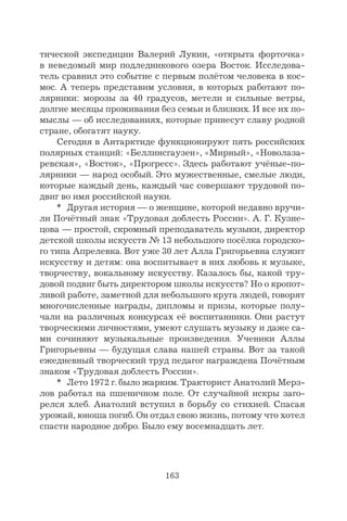 163
тической экспедиции Валерий Лукин, «открыта форточка»
в неведомый мир подледникового озера Восток. Исследова-
тель сравнил это событие с первым полётом человека в кос-
мос. А теперь представим условия, в которых работают по-
лярники: морозы за 40 градусов, метели и сильные ветры,
долгие месяцы проживания без семьи и близких. И все их по-
мыслы — об исследованиях, которые принесут славу родной
стране, обогатят науку.
Сегодня в Антарктиде функционируют пять российских
полярных станций: «Беллинсгаузен», «Мирный», «Новолаза-
ревская», «Восток», «Прогресс». Здесь работают учёные-по-
лярники — народ особый. Это мужественные, смелые люди,
которые каждый день, каждый час совершают трудовой по-
двиг во имя российской науки.
* Другая история — о женщине, которой недавно вручи-
ли Почётный знак «Трудовая доблесть России». А. Г. Кузне-
цова — простой, скромный преподаватель музыки, директор
детской школы искусств № 13 небольшого посёлка городско-
го типа Апрелевка. Вот уже 30 лет Алла Григорьевна служит
искусству и детям: она воспитывает в них любовь к музыке,
творчеству, вокальному искусству. Казалось бы, какой тру-
довой подвиг быть директором школы искусств? Но о кропот-
ливой работе, заметной для небольшого круга людей, говорят
многочисленные награды, дипломы и призы, которые полу-
чали на различных конкурсах её воспитанники. Они растут
творческими личностями, умеют слушать музыку и даже са-
ми сочиняют музыкальные произведения. Ученики Аллы
Григорьевны — будущая слава нашей страны. Вот за такой
ежедневный творческий труд педагог награждена Почётным
знаком «Трудовая доблесть России».
* Лето 1972 г. было жарким. Тракторист Анатолий Мерз-
лов работал на пшеничном поле. От случайной искры заго-
релся хлеб. Анатолий вступил в борьбу со стихией. Спасая
урожай, юноша погиб. Он отдал свою жизнь, потому что хотел
спасти народное добро. Было ему восемнадцать лет.
 