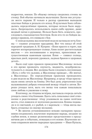 174
подростки, юноши. По общему сигналу сходились стенка на
стенку. Бой обычно начинали мальчишки. Затем они уступа-
ли место парням. И только в разгар сражения выходили
опытные бойцы и решали его исход. В кулачных боях соблю-
дались определённые правила, которые нельзя было нару-
шать. Запрещалось использовать какое-либо оружие, даже
медный пятак в рукавице. Нельзя было бить лежачего, пре-
следовать спасающегося бегством. Если кто-то из бойцов на-
рушал правила, его снимали с боя.
С понедельника масленичной недели начинали печь бли-
ны — главное угощение праздника. Вот что писал об этой
народной традиции А. И. Куприн: «Блин красен и горяч, как
горячее всепрогревающее солнце, блин полит растительным
маслом — это воспоминание о жертвах, приносимых мо-
гущественным каменным идолам. Блин — символ солнца,
красных дней, хороших урожаев, ладных браков и здоровых
детей».
Было ещё одно правило проведения Масленицы: нельзя
в это время проявлять скупость, жадность, недоброжела-
тельность к людям. Все должны были следовать пословицам:
«Хоть с себя что заложи, а Масленицу проводи», «Не житьё,
а Масленица». По определённым правилам проводились
и дни недели на Масленицу. Например, в среду тёщи пригла-
шали своих зятьёв на блины. Это был день укрепления (или
налаживания) добрых отношений между тёщей и зятем. Хо-
рошо угощая зятя, мать его жены тем самым показывала
свою любовь и уважение к нему.
В пятницу, на тёщины вечёрки, наставала очередь зятьёв
угощать своих тёщ блинами. Здесь зять показывал своё отно-
шение к родственнице: тёщу усаживали на самое почётное
место, стол ломился от всяческих разносолов. Блины подава-
ли и со сметаной, и с рыбой, и с вареньем — тёща могла вы-
брать угощенье по своему желанию.
* Во многих установившихся веками сценариях празд-
ников соединились языческие верования народа, шедшие из
глубин веков, и новые религиозные представления о празд-
ничном дне и событиях, лежащих в его основе. Языческие ис-
токи сохранили многие народные праздники — Иван Купала,
 
