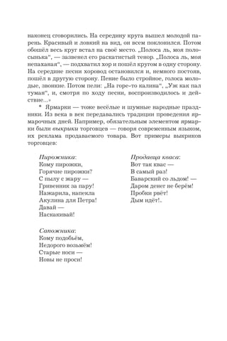наконец сговорились. На середину круга вышел молодой па-
рень. Красивый и ловкий на вид, он всем поклонился. Потом
обошёл весь круг встал на своё место. „Полоса ль, моя поло-
сынька“, — зазвенел его раскатистый тенор. „Полоса ль, моя
непаханая“, — подхватил хор и пошёл кругом в одну сторону.
На середине песни хоровод остановился и, немного постояв,
пошёл в другую сторону. Пение было стройное, голоса моло-
дые, звонкие. Потом пели: „На горе-то калина“, „Уж как пал
туман“, и, смотря по ходу песни, воспроизводилось и дей-
ствие…»
* Ярмарки — тоже весёлые и шумные народные празд-
ники. Из века в век передавались традиции проведения яр-
марочных дней. Например, обязательным элементом ярмар-
ки были выкрики торговцев — говоря современным языком,
их реклама продаваемого товара. Вот примеры выкриков
торговцев:
Пирожника: Продавца кваса:
Кому пирожки, Вот так квас —
Горячие пирожки? В самый раз!
С пылу с жару — Баварский со льдом! —
Гривенник за пару! Даром денег не берём!
Нажарила, напекла Пробки рвёт!
Акулина для Петра! Дым идёт!..
Давай —
Наскакивай!
Сапожника:
Кому подобьём,
Недорого возьмём!
Старые носи —
Новы не проси!
 