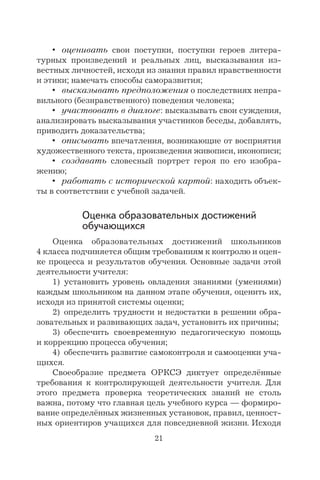 21
• оценивать свои поступки, поступки героев литера-
турных произведений и реальных лиц, высказывания из-
вестных личностей, исходя из знания правил нравственности
и этики; намечать способы саморазвития;
• высказывать предположения о последствиях непра-
вильного (безнравственного) поведения человека;
• участвовать в диалоге: высказывать свои суждения,
анализировать высказывания участников беседы, добавлять,
приводить доказательства;
• описывать впечатления, возникающие от восприятия
художественного текста, произведения живописи, иконописи;
• создавать словесный портрет героя по его изобра-
жению;
• работать с исторической картой: находить объек-
ты в соответствии с учебной задачей.
Оценка образовательных достижений
обучающихся
Оценка образовательных достижений школьников
4 класса подчиняется общим требованиям к контролю и оцен-
ке процесса и результатов обучения. Основные задачи этой
деятельности учителя:
1) установить уровень овладения знаниями (умениями)
каждым школьником на данном этапе обучения, оценить их,
исходя из принятой системы оценки;
2) определить трудности и недостатки в решении обра-
зовательных и развивающих задач, установить их причины;
3) обеспечить своевременную педагогическую помощь
и коррекцию процесса обучения;
4) обеспечить развитие самоконтроля и самооценки уча-
щихся.
Своеобразие предмета ОРКСЭ диктует определённые
требования к контролирующей деятельности учителя. Для
этого предмета проверка теоретических знаний не столь
важна, потому что главная цель учебного курса — формиро-
вание определённых жизненных установок, правил, ценност-
ных ориентиров учащихся для повседневной жизни. Исходя
 
