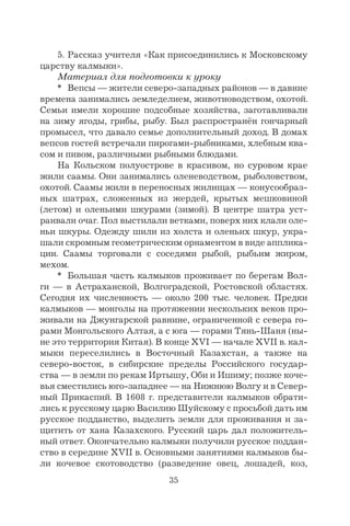 35
5. Рассказ учителя «Как присоединились к Московскому
царству калмыки».
Материал для подготовки к уроку
* Вепсы — жители северо-западных районов — в давние
времена занимались земледелием, животноводством, охотой.
Семьи имели хорошие подсобные хозяйства, заготавливали
на зиму ягоды, грибы, рыбу. Был распространён гончарный
промысел, что давало семье дополнительный доход. В домах
вепсов гостей встречали пирогами-рыбниками, хлебным ква-
сом и пивом, различными рыбными блюдами.
На Кольском полуострове в красивом, но суровом крае
жили саамы. Они занимались оленеводством, рыболовством,
охотой. Саамы жили в переносных жилищах — конусообраз-
ных шатрах, сложенных из жердей, крытых мешковиной
(летом) и оленьими шкурами (зимой). В центре шатра уст-
раивали очаг. Пол выстилали ветками, поверх них клали оле-
ньи шкуры. Одежду шили из холста и оленьих шкур, укра-
шали скромным геометрическим орнаментом в виде апплика-
ции. Саамы торговали с соседями рыбой, рыбьим жиром,
мехом.
* Большая часть калмыков проживает по берегам Вол-
ги — в Астраханской, Волгоградской, Ростовской областях.
Сегодня их численность — около 200 тыс. человек. Предки
калмыков — монголы на протяжении нескольких веков про-
живали на Джунгарской равнине, ограниченной с севера го-
рами Монгольского Алтая, а с юга — горами Тянь-Шаня (ны-
не это территория Китая). В конце XVI — начале XVII в. кал-
мыки переселились в Восточный Казахстан, а также на
северо-восток, в сибирские пределы Российского государ-
ства — в земли по рекам Иртышу, Оби и Ишиму; позже коче-
вья сместились юго-западнее — на Нижнюю Волгу и в Север-
ный Прикаспий. В 1608 г. представители калмыков обрати-
лись к русскому царю Василию Шуйскому с просьбой дать им
русское подданство, выделить земли для проживания и за-
щитить от хана Казахского. Русский царь дал положитель-
ный ответ. Окончательно калмыки получили русское поддан-
ство в середине XVII в. Основными занятиями калмыков бы-
ли кочевое скотоводство (разведение овец, лошадей, коз,
 