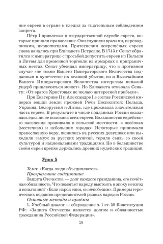 39
ние евреев в стране и следил за тщательным соблюдением
запрета.
Пётр I привлекал к государственной службе евреев, ко-
торые приняли православие. Они служили врачами, перевод-
чиками, иконописцами. Притеснения некрещёных евреев
снова начались при Елизавете Петровне. В 1743 г. Сенат обра-
тился к императрице с просьбой допустить евреев из Польши
и Литвы для временной торговли на ярмарках в пригранич-
ных местах. Сенат убеждал императрицу, что в противном
случае «не токмо Вашего Императорского Величества под-
данным в купечестве их великой убыток, но и Высочайшим
Вашего Императорского Величества интересам немалой
ущерб приключиться может». Но Елизавета отказала Сена-
ту: «От врагов Христовых не желаю интересной прибыли».
При Екатерине II и Александре I в состав Российской им-
перии вошли земли прежней Речи Посполитой: Польша,
Украина, Белоруссия и Литва, где проживала значительная
часть евреев. В результате в числе подданных России оказа-
лась едва ли не половина всех евреев. Большинство еврейско-
го населения проживало в сельской местности: в посёлках
(местечках) и небольших городах. Некоторые принимали
православную веру, женились на русских девушках или вы-
ходили замуж за русских мужчин, теряли связь со своей
культурой и национальными традициями. Но в большинстве
своём евреи крепко держались древних иудейских традиций.
Урок 5
Тема: «Когда люди объединяются».
Программное содержание
Защита Отечества — долг каждого гражданина, его почёт-
ная обязанность. Что помогает народу выстоять в эпоху невзгод
и испытаний? «Если народ един, он непобедим». Примеры геро-
ических подвигов представителей разных народов России.
Основные методы и приёмы
1. Учебный диалог — обсуждение ч. 1 ст. 59 Конституции
РФ: «Защита Отечества является долгом и обязанностью
гражданина Российской Федерации».
 