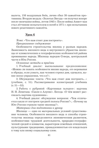 41
вылета, 150 воздушных боёв, лично сбил 30 самолётов про-
тивника. Вторую медаль «Золотая Звезда» он получил вскоре
после окончания войны, летом 1945 г. После войны Ахмет-хан
стал лётчиком-испытателем и погиб в 1971 г. при испытаниях
нового реактивного самолёта.
Урок 6
Тема: «Что нам стоит дом построить».
Программное содержание
Особенности строительства жилищ у разных народов.
Зависимость внешнего вида и внутреннего убранства жили-
ща от климатических и географических особенностей района
проживания народа. Жилища народов Севера, центральной
части и Юга России.
Основные методы и приёмы
1. Учебный диалог: высказывание предположения:
«Можно ли понять особенности жизни народа, его верования
и обряды, если узнать, как человек строил дом, одевался, ка-
кие носил украшения, что ел?».
2. Обсуждение текста «Что нам стоит дом построить…»
(учебник, с. 51). Рассматривание иллюстраций учебника
(с. 51—53).
3. Работа с рубрикой «Картинная галерея»: картина
И. И. Левитана «Сакля в Алупке». Беседа «О чём может рас-
сказать картина художника».
4. Учебный диалог: обсуждение вопросов: «Чем отлича-
ется сакля от построек средней полосы России?», «Почему на
Юге России строили такие жилища?».
Материал для подготовки к уроку
Жилище — одно из материальных условий существова-
ния человека. Особенности внешнего вида и способы строи-
тельства жилища определяются экономическим развитием,
особенностями трудовой деятельности, природно-географи-
ческой средой и климатом, характером семейных отношений,
культурными традициями, принадлежностью его владельцев
к тому или иному социальному слою.
 