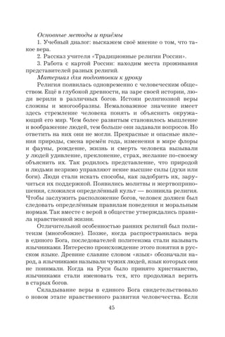 45
Основные методы и приёмы
1. Учебный диалог: выскажем своё мнение о том, что та-
кое вера.
2. Рассказ учителя «Традиционные религии России».
3. Работа с картой России: находим места проживания
представителей разных религий.
Материал для подготовки к уроку
Религия появилась одновременно с человеческим обще-
ством. Ещё в глубокой древности, на заре своей истории, лю-
ди верили в различных богов. Истоки религиозной веры
сложны и многообразны. Немаловажное значение имеет
здесь стремление человека понять и объяснить окружа-
ющий его мир. Чем более развитым становилось мышление
и воображение людей, тем больше они задавали вопросов. Но
ответить на них они не могли. Прекрасные и опасные явле-
ния природы, смена времён года, изменения в мире флоры
и фауны, рождение, жизнь и смерть человека вызывали
у людей удивление, преклонение, страх, желание по-своему
объяснить их. Так родилось представление, что природой
и людьми незримо управляют некие высшие силы (духи или
боги). Люди стали искать способы, как задобрить их, зару-
читься их поддержкой. Появились молитвы и жертвоприно-
шения, сложился определённый культ — возникла религия.
Чтобы заслужить расположение богов, человек должен был
следовать определённым правилам поведения и моральным
нормам. Так вместе с верой в обществе утверждались прави-
ла нравственной жизни.
Отличительной особенностью ранних религий был поли-
теизм (многобожие). Позже, когда распространилась вера
в единого Бога, последователей политеизма стали называть
язычниками. Интересно происхождение этого понятия в рус-
ском языке. Древние славяне словом «язык» обозначали на-
род, а язычниками называли чужих людей, язык которых они
не понимали. Когда на Руси было принято христианство,
язычниками стали именовать тех, кто продолжал верить
в старых богов.
Складывание веры в единого Бога свидетельствовало
о новом этапе нравственного развития человечества. Если
 