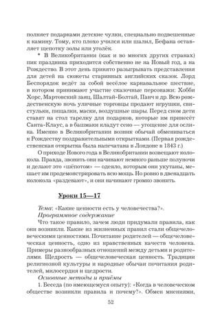 52
полняет подарками детские чулки, специально подвешенные
к камину. Тому, кто плохо учился или шалил, Бефана остав-
ляет щепотку золы или уголёк.
* В Великобритании (как и во многих других странах)
пик праздника приходится собственно не на Новый год, а на
Рождество. В этот день принято разыгрывать представления
для детей на сюжеты старинных английских сказок. Лорд
Беспорядок ведёт за собой весёлое карнавальное шествие,
в котором принимают участие сказочные персонажи: Хобби
Хорс, Мартовский заяц, Шалтай-Болтай, Панч и др. Всю рож-
дественскую ночь уличные торговцы продают игрушки, сви-
стульки, пищалки, маски, воздушные шары. Перед сном дети
ставят на стол тарелку для подарков, которые им принесёт
Санта-Клаус, а в башмаки кладут сено — угощение для осли-
ка. Именно в Великобритании возник обычай обмениваться
к Рождеству поздравительными открытками. (Первая рожде-
ственская открытка была напечатана в Лондоне в 1843 г.)
О приходе Нового года в Великобритании возвещают коло-
кола. Правда, звонить они начинают немного раньше полуночи
и делают это «шёпотом» — одеяло, которым они укутаны, ме-
шает им продемонстрировать всю мощь. Но ровно в двенадцать
колокола «раздевают», и они начинают громко звонить.
Уроки 15—17
Тема: «Какие ценности есть у человечества?».
Программное содержание
Что такое правило, зачем люди придумали правила, как
они возникли. Какие из жизненных правил стали общечело-
веческими ценностями. Почитание родителей — общечелове-
ческая ценность, одно из нравственных качеств человека.
Примеры разнообразных отношений между детьми и родите-
лями. Щедрость — общечеловеческая ценность. Традиции
религиозной культуры и народные обычаи почитания роди-
телей, милосердия и щедрости.
Основные методы и приёмы
1. Беседа (по имеющемуся опыту): «Когда в человеческом
обществе возникли правила и почему?». Обмен мнениями,
 