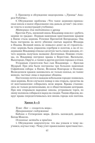 67
5. Просмотр и обсуждение видеоролика «„Троица“ Анд-
рея Рублёва».
6. Обсуждение проблемы «Что такое церковно-приход-
ская школа и какое образование она давала детям?» (на осно-
ве текста и иллюстраций учебника).
Материал для подготовки к уроку
Крестив Русь, киевский князь Владимир повелел «рубить
церкви по градам». Первым каменным христианским храмом
в Киеве стала церковь Успения Пресвятой Богородицы. Она
была построена на месте убиения святых варягов Феодора
и Иоанна. Великий князь не пожалел денег на её строитель-
ство: церковь была украшена серебром и золотом, а на её со-
держание Владимир отказал десятую часть своих доходов, от-
чего церковь получила название Десятинная. Помимо столи-
цы, св. Владимир построил храмы в Берестове, Васильеве,
Вышгороде, Овруче, а также в других русских городах и сёлах.
Усердным строителем был сын Владимира — Ярослав
Мудрый. При нём были построены три больших каменных
Софийских собора: в Киеве, Великом Новгороде и Полоцке.
Возведением храмов занимались не только князья, но также
монахи, частные лица и народные общины.
Постепенно почти в каждом небольшом городке появилась
своя церковь. Если случался пожар и она сгорала, средства на
её восстановление собирались всем миром. Храмы станови-
лись не только религиозными, но и общественными центрами.
При них открывали народные школы, устраивали торги, по
звону колокола собирался народ на сходки. Таким образом, во-
круг храма сосредоточивалась вся жизнь города или посёлка.
Уроки 4—5
Тема: «Бог — создатель мира».
Программное содержание
Библия о Сотворении мира. Десять заповедей, данных
Богом Моисею.
Основные методы и приёмы
1. Обсуждение шмуцтитула: что мы узнаем и чему на-
учимся, изучая тему «Чему учит православное христианство».
 
