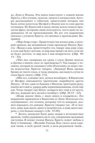 71
ка, Луки и Иоанна. Эти книги повествуют о земной жизни
Христа, о Его учении, чудесах, смерти и воскресении. Авто-
ры рассказывают о событиях, свидетелями которых они
были лично (апостолы Матфей и Иоанн) или со слов других
очевидцев. Из Евангелий в нашу жизнь вошло немало кры-
латых фраз, которыми люди пользуются, часто даже не за-
думываясь об их происхождении. Но все эти выражения
связаны с учением Христа, его жизнью и проповедями. На-
пример:
«Мир дому сему». Приветствуя так хозяев дома, в кото-
рый пришли, мы вспоминаем слова проповеди Иисуса Хри-
ста: «Входя в дом, приветствуйте его, говоря: мир дому сему;
и если дом будет достоин, то мир ваш придёт на него; если же
не будет достоин, то мир ваш к вам возвратится» (Мф. 10:
11—12).
«Что ты смотришь на сучок в глазе брата твоего,
а бревна в твоём глазе не чувствуешь?» Так говорят о че-
ловеке, который не оценивает себя объективно, не видит сво-
их недостатков. Христос говорил: «Лицемер! Вынь прежде
бревно из твоего глаза, и тогда увидишь, как вынуть сучок из
глаза брата твоего» (Мф. 7:5).
«Ибо все, взявшие меч, мечом погибнут». В Евангелии
от Матфея описываются трагические подробности ареста
Иисуса: «И вот, один из бывших с Иисусом, простерши руку,
извлёк меч свой и, ударив раба первосвященникова, отсёк ему
ухо. Тогда говорит ему Иисус: возврати меч твой в его место,
ибо все, взявшие меч, мечом и погибнут» (Мф. 26:51—52).
«Кому многое дано, с того много и взыщется». Это
выражение приводится в Евангелии от Луки. Используя его,
подчёркивают, что человек, которому что-то доверили, дол-
жен оправдать это доверие. Христос говорил так: «И от вся-
кого, кому дано много, много и потребуется, и кому много вве-
рено, с того больше взыщут» (Лк. 12:48).
* Десять заповедей были даны людям в ветхозаветные
времена, чтобы удерживать их от зла, совершения греховных
поступков. В основе учения Иисуса Христа лежит любовь к
Богу и ближнему: «Возлюби Господа Бога твоего всем серд-
цем твоим, и всей душой твоей, и всем разуменьем твоим…
 