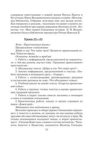75
содержала повествование о земной жизни Иисуса Христа и
Его учении. Книга Воздвиженского входила в серию «Моя пер-
вая библиотека. Собрание полезных книг для малых деток».
Как говорилось в рекламе, «коллекция эта может служить по-
лезным пособием при первом домашнем обучении детей». Из-
вестно, что «Моя первая Священная история» П. Н. Воздви-
женского была в библиотеке императора России Николая II.
Уроки 12—13
Тема: «Христианская жизнь».
Программное содержание
Добро и зло. Что такое грех? Ценности православной се-
мьи. Таинство брака.
Основные методы и приёмы
1. Работа с информацией, представленной на шмуцтиту-
ле: о чём мы узнаем, изучая тему «Традиции православного
христианства».
2. Обсуждение текста «Добро и зло. Что такое грех?».
3. Анализ информации, представленной в текстах «Лю-
бить грешника и ненавидеть грех», «Сердце».
4. Работа с иллюстрациями: рассматривание рисунков
и составление рассказа на тему «Что объединяет семью».
5. Учебный диалог на основе текста «Секреты православ-
ной семьи».
6. Работа в группах: чтение текстов и оценка православ-
ных традиций прошлого.
7. Работа в парах: анализ смысла пословиц и поговорок
о семье и семейных отношениях.
8. Практическая работа: анализ и оценка отрывков из
книги «Домострой».
Материал для подготовки к уроку
Венчание проходит в соборе (храме). Священник спраши-
вает у невесты и жениха, не связаны ли они какими-нибудь
другими обетами (обещаниями), могут ли вступать в брак. На
головы венчающихся возлагают венцы, и иерей провозгла-
шает: «Господи Боже наш, славою и честию венчай их». Чита-
ются Апостол и Евангелие, возносится Молитва Господня.
 