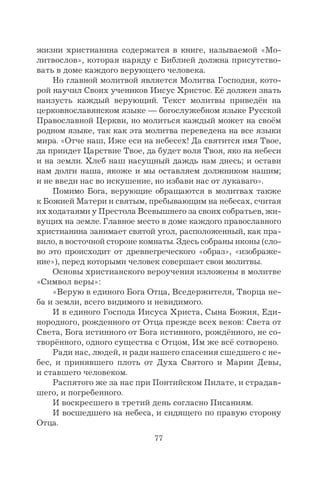 77
жизни христианина содержатся в книге, называемой «Мо-
литвослов», которая наряду с Библией должна присутство-
вать в доме каждого верующего человека.
Но главной молитвой является Молитва Господня, кото-
рой научил Своих учеников Иисус Христос. Её должен знать
наизусть каждый верующий. Текст молитвы приведён на
церковнославянском языке — богослужебном языке Русской
Православной Церкви, но молиться каждый может на своём
родном языке, так как эта молитва переведена на все языки
мира. «Oтче наш, Иже еси на небесех! Да святится имя Твое,
да приидет Царствие Твое, да будет воля Твоя, яко на небеси
и на земли. Хлеб наш насущный даждь нам днесь; и остави
нам долги наша, якоже и мы оставляем должником нашим;
и не введи нас во искушение, но избави нас от лукаваго».
Помимо Бога, верующие обращаются в молитвах также
к Божией Матери и святым, пребывающим на небесах, считая
их ходатаями у Престола Всевышнего за своих собратьев, жи-
вущих на земле. Главное место в доме каждого православного
христианина занимает святой угол, расположенный, как пра-
вило, в восточной стороне комнаты. Здесь собраны иконы (сло-
во это происходит от древнегреческого «образ», «изображе-
ние»), перед которыми человек совершает свои молитвы.
Основы христианского вероучения изложены в молитве
«Символ веры»:
«Верую в единого Бога Отца, Вседержителя, Творца не-
ба и земли, всего видимого и невидимого.
И в единого Господа Иисуса Христа, Сына Божия, Еди-
нородного, рожденного от Отца прежде всех веков: Света от
Света, Бога истинного от Бога истинного, рождённого, не со-
творённого, одного существа с Отцом, Им же всё сотворено.
Ради нас, людей, и ради нашего спасения сшедшего с не-
бес, и принявшего плоть от Духа Святого и Марии Девы,
и ставшего человеком.
Распятого же за нас при Понтийском Пилате, и страдав-
шего, и погребенного.
И воскресшего в третий день согласно Писаниям.
И восшедшего на небеса, и сидящего по правую сторону
Отца.
 