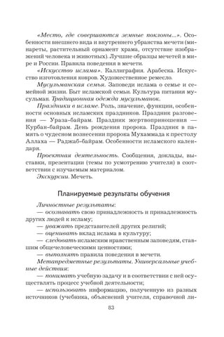 83
«Место, где совершаются земные поклоны…». Осо-
бенности внешнего вида и внутреннего убранства мечети (ми-
нареты, растительный орнамент храма, отсутствие изобра-
жений человека и животных). Лучшие образцы мечетей в ми-
ре и России. Правила поведения в мечети.
«Искусство ислама». Каллиграфия. Арабеска. Искус-
ство изготовления ковров. Художественное ремесло.
Мусульманская семья. Заповеди ислама о семье и се-
мейной жизни. Быт исламской семьи. Культура питания му-
сульман. Традиционная одежда мусульманок.
Праздники в исламе. Роль, значение, функции, особен-
ности основных исламских праздников. Праздник разгове-
ния — Ураза-байрам. Праздник жертвоприношения —
Курбан-байрам. День рождения пророка. Праздник в па-
мять о чудесном вознесении пророка Мухаммада к престолу
Аллаха — Раджаб-байрам. Особенности исламского кален-
даря.
Проектная деятельность. Сообщения, доклады, вы-
ставки, презентации (темы по усмотрению учителя) в соот-
ветствии с изучаемым материалом.
Экскурсии. Мечеть.
Планируемые результаты обучения
Личностные результаты:
— осознавать свою принадлежность и принадлежность
других людей к исламу;
— уважать представителей других религий;
— оценивать вклад ислама в культуру;
— следовать исламским нравственным заповедям, став-
шим общечеловеческими ценностями;
— выполнять правила поведения в мечети.
Метапредметные результаты. Универсальные учеб-
ные действия:
— понимать учебную задачу и в соответствии с ней осу-
ществлять процесс учебной деятельности;
— использовать информацию, полученную из разных
источников (учебника, объяснений учителя, справочной ли-
 