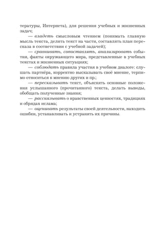 тературы, Интернета), для решения учебных и жизненных
задач;
— владеть смысловым чтением (понимать главную
мысль текста, делить текст на части, составлять план пере-
сказа в соответствии с учебной задачей);
— сравнивать, сопоставлять, анализировать собы-
тия, факты окружающего мира, представленные в учебных
текстах и жизненных ситуациях;
— соблюдать правила участия в учебном диалоге: слу-
шать партнёра, корректно высказывать своё мнение, терпи-
мо относиться к мнению других и пр.;
— пересказывать текст, объяснять основные положе-
ния услышанного (прочитанного) текста, делать выводы,
обобщать полученные знания;
— рассказывать о нравственных ценностях, традициях
и обрядах ислама;
— оценивать результаты своей деятельности, находить
ошибки, устанавливать и устранять их причины.
 