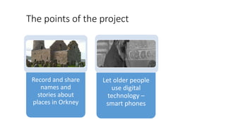 The points of the project
Record and share
names and
stories about
places in Orkney
Let older people
use digital
technolog...