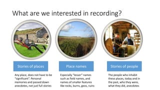 What are we interested in recording?
Stories of places Place names Stories of people
Any place, does not have to be
“signi...