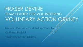 FRASER DEVINE
TEAM LEADER FOR VOLUNTEERING
VOLUNTARY ACTION ORKNEY
Hannah Cameron and Kathryn McIntosh
Connect Project
Voluntary Action Orkney
 