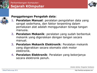 Perkembangan Komputer:
Sejarah KOmputer
Penggolongan Pengolah data:
1. Peralatan Manual: peralatan pengolahan data yang
sangat sederhana, dan faktor terpenting dalam
pemakaian alat adalah menggunakan tenaga tangan
manusia.
2. Peralatan Mekanik: peralatan yang sudah berbentuk
mekanik yang digerakkan dengan tangan secara
manual.
3. Peralatan Mekanik Elektronik: Peralatan mekanik
yang digerakkan secara otomatis oleh motor
elektronik.
4. Peralatan Elektronik: Peralatan yang bekerjanya
secara elektronik penuh.
http://hanifoza.wordpress.com©Hanif Fakhrurroja, 2012
(Hendra Jatnika: Pengantar Hardware)
 