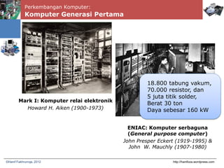 Perkembangan Komputer:
Komputer Generasi Pertama
http://hanifoza.wordpress.com©Hanif Fakhrurroja, 2012
Mark I: Komputer relai elektronik
Howard H. Aiken (1900-1973)
ENIAC: Komputer serbaguna
(General purpose computer)
John Presper Eckert (1919-1995) &
John W. Mauchly (1907-1980)
18.800 tabung vakum,
70.000 resistor, dan
5 juta titik solder,
Berat 30 ton
Daya sebesar 160 kW
 