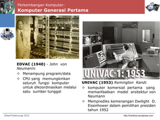 Perkembangan Komputer:
Komputer Generasi Pertama
http://hanifoza.wordpress.com©Hanif Fakhrurroja, 2012
EDVAC (1940) - John von
Neumann:
 Menampung program/data
 CPU yang memungkinkan
seluruh fungsi komputer
untuk dikoordinasikan melalui
satu sumber tunggal
UNIVAC (1953) Remington Rand:
 komputer komersial pertama yang
memanfaatkan model arsitektur von
Neumann
 Memprediks kemenangan Dwilight D.
Eisenhower dalam pemilihan presiden
tahun 1952
 