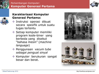 Perkembangan Komputer:
Komputer Generasi Pertama
http://hanifoza.wordpress.com©Hanif Fakhrurroja, 2012
Karakterisasi Komputer
Generasi Pertama:
 Instruksi operasi dibuat
secara spesifik untuk suatu
tugas tertentu
 Setiap komputer memiliki
program kode-biner yang
berbeda yang disebut
“bahasa mesin” (machine
language)
 Penggunaan vacum tube
sebagai penguat sinyal
 Komputer berukuran sangat
besar dan berat.
 