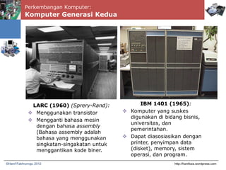 Perkembangan Komputer:
Komputer Generasi Kedua
http://hanifoza.wordpress.com©Hanif Fakhrurroja, 2012
LARC (1960) (Sprery-Rand):
 Menggunakan transistor
 Mengganti bahasa mesin
dengan bahasa assembly
(Bahasa assembly adalah
bahasa yang menggunakan
singkatan-singakatan untuk
menggantikan kode biner.
IBM 1401 (1965):
 Komputer yang suskes
digunakan di bidang bisnis,
universitas, dan
pemerintahan.
 Dapat diasosiasikan dengan
printer, penyimpan data
(disket), memory, sistem
operasi, dan program.
 