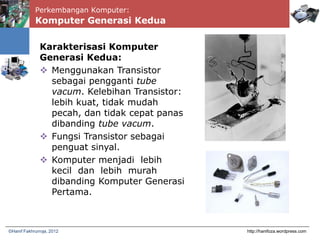 Perkembangan Komputer:
Komputer Generasi Kedua
http://hanifoza.wordpress.com©Hanif Fakhrurroja, 2012
Karakterisasi Komputer
Generasi Kedua:
 Menggunakan Transistor
sebagai pengganti tube
vacum. Kelebihan Transistor:
lebih kuat, tidak mudah
pecah, dan tidak cepat panas
dibanding tube vacum.
 Fungsi Transistor sebagai
penguat sinyal.
 Komputer menjadi lebih
kecil dan lebih murah
dibanding Komputer Generasi
Pertama.
 