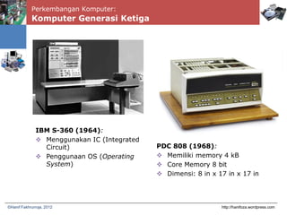 Perkembangan Komputer:
Komputer Generasi Ketiga
http://hanifoza.wordpress.com©Hanif Fakhrurroja, 2012
IBM S-360 (1964):
 Menggunakan IC (Integrated
Circuit)
 Penggunaan OS (Operating
System)
PDC 808 (1968):
 Memiliki memory 4 kB
 Core Memory 8 bit
 Dimensi: 8 in x 17 in x 17 in
 