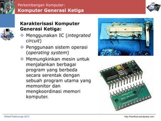 Perkembangan Komputer:
http://hanifoza.wordpress.com©Hanif Fakhrurroja, 2012
Karakterisasi Komputer
Generasi Ketiga:
 Menggunakan IC (integrated
circuit)
 Penggunaan sistem operasi
(operating system)
 Memungkinkan mesin untuk
menjalankan berbagai
program yang berbeda
secara serentak dengan
sebuah program utama yang
memonitor dan
mengkoordinasi memori
komputer.
Komputer Generasi Ketiga
 