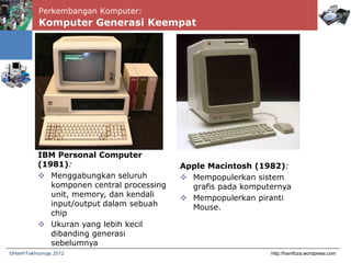 Perkembangan Komputer:
Komputer Generasi Keempat
http://hanifoza.wordpress.com©Hanif Fakhrurroja, 2012
IBM Personal Computer
(1981):
 Menggabungkan seluruh
komponen central processing
unit, memory, dan kendali
input/output dalam sebuah
chip
 Ukuran yang lebih kecil
dibanding generasi
sebelumnya
Apple Macintosh (1982):
 Mempopulerkan sistem
grafis pada komputernya
 Mempopulerkan piranti
Mouse.
 