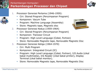 Perkembangan Komputer:
Perkembangan Processor dan Chipset
http://hanifoza.wordpress.com©Hanif Fakhrurroja, 2012
1. Processor Generasi Pertama (1946-1959):
 Ciri: Stored Program (Penyimpanan Program)
 Komponen: Vacum Tube
 Program: Machine Language (Assembly)
 Store: Magnetic tape, Magnetic disc
2. Processor Generasi Kedua (1959-1964)
 Ciri: Stored Program (Penyimpanan Program)
 Komponen: Transisor Circuit
 Program: High Level Language (Cobol, Fortran)
 Store: Removable Magnetic tape, Removable Magnetic Disc
3. Processor Generasi Ketiga (1964-1970)
 Ciri: Multi Program
 Komponen: Integrated Circuit (IC)
 Program: High Level Language (Cobol, Fortran), I/O Audio (cikal
bakal multimedia), Ink Reader (cikal bakal printer), Display
Terminal (cikal bakal monitor).
 Store: Removable Magnetic tape, Removable Magnetic Disc
 