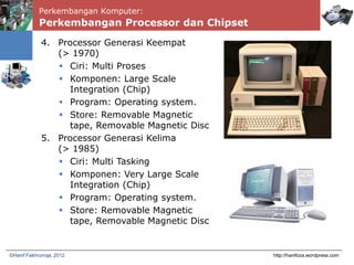 Perkembangan Komputer:
Perkembangan Processor dan Chipset
http://hanifoza.wordpress.com©Hanif Fakhrurroja, 2012
4. Processor Generasi Keempat
(> 1970)
 Ciri: Multi Proses
 Komponen: Large Scale
Integration (Chip)
 Program: Operating system.
 Store: Removable Magnetic
tape, Removable Magnetic Disc
5. Processor Generasi Kelima
(> 1985)
 Ciri: Multi Tasking
 Komponen: Very Large Scale
Integration (Chip)
 Program: Operating system.
 Store: Removable Magnetic
tape, Removable Magnetic Disc
 