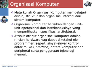 Organisasi Komputer
 Mata kuliah Organisasi Komputer mempelajari
disain, struktur dan organisasi internal dari
sistem komputer.
 Organisasi Komputer berisikan dengan unit-
unit operasional dan interkoneksinya yang
memperlihatkan spesifikasi arsitektural.
 Atribut-atribut organisasi komputer adalah
rincian hardware yag dapat diketahui oleh
programmer, seperti sinyal-sinyal kontrol,
antar muka (interface) antara komputer dan
peripheral serta penggunaan teknologi
memori.
http://hanifoza.wordpress.com©Hanif Fakhrurroja, 2012
 