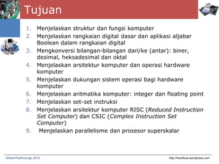 Tujuan
1. Menjelaskan struktur dan fungsi komputer
2. Menjelaskan rangkaian digital dasar dan aplikasi aljabar
Boolean dalam rangkaian digital
3. Mengkonversi bilangan-bilangan dari/ke (antar): biner,
desimal, heksadesimal dan oktal
4. Menjelaskan arsitektur komputer dan operasi hardware
komputer
5. Menjelaskan dukungan sistem operasi bagi hardware
komputer
6. Menjelaskan aritmatika komputer: integer dan floating point
7. Menjelaskan set-set instruksi
8. Menjelaskan arsitektur komputer RISC (Reduced Instruction
Set Computer) dan CSIC (Complex Instruction Set
Computer)
9. Menjelaskan parallelisme dan prosesor superskalar
http://hanifoza.wordpress.com©Hanif Fakhrurroja, 2012
 