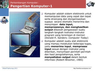 Perkembangan Komputer:
Pengertian Komputer-1
 Komputer adalah sistem elektronik untuk
memanipulasi data yang cepat dan tepat
serta dirancang dan diorganisasikan
supaya secara otomatis menerima dan
menyimpan data input,
memprosesnya, dan menghasilkan
output dibawah pengawasan suatu
langkah-langkah instruksi-instruksi
program yang tersimpan di memori
(Donald H. Sanders: Computer Today)
 Komputer adalah suatu alat elektronik
yang mampu melakukan beberapa tugas,
yaitu menerima input, memproses
input sesuai dengan instruksi yang
diberikan, menyimpan perintah-perintah
dan hasil pengolahannya, serta
menyediakan output dalam bentuk
informasi (Robert Blissmer, 1985)
http://hanifoza.wordpress.com©Hanif Fakhrurroja, 2012
 