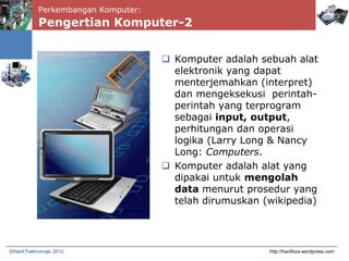 Perkembangan Komputer:
Pengertian Komputer-2
 Komputer adalah sebuah alat
elektronik yang dapat
menterjemahkan (interpret)
dan mengeksekusi perintah-
perintah yang terprogram
sebagai input, output,
perhitungan dan operasi
logika (Larry Long & Nancy
Long: Computers.
 Komputer adalah alat yang
dipakai untuk mengolah
data menurut prosedur yang
telah dirumuskan (wikipedia)
http://hanifoza.wordpress.com©Hanif Fakhrurroja, 2012
 