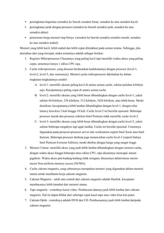  peningkatan kapasitas (semakin ke bawah semakin besar, semakin ke atas semakin kecil) 
 peningkatan jarak dengan prosesor (semakin ke bawah semakin jauh, semakin ke atas 
semakin dekat) 
 penurunan harga memori tiap bitnya. (semakin ke bawah semakin semakin murah, semakin 
ke atas semakin mahal) 
Memori yang lebih kecil, lebih mahal dan lebih cepat diletakkan pada urutan teratas. Sehingga, jika 
diurutkan dari yang tercepat, maka urutannya adalah sebagai berikut: 
1. Register Mikroprosessor Ukurannya yang paling kecil tapi memiliki waktu akses yang paling 
cepat, umumnya hanya 1 siklus CPU saja. 
2. Cache mikroprosesor, yang disusun berdasarkan kedekatannya dengan prosesor (level-1, 
level-2, level-3, dan seterusnya). Memori cache mikroprosesor dikelaskan ke dalam 
tingkatan-tingkatannya sendiri: 
A. level-1: memiliki ukuran paling kecil di antara semua cache, sekitar puluhan kilobyte 
saja. Kecepatannya paling cepat di antara semua cache. 
B. level-2: memiliki ukuran yang lebih besar dibandingkan dengan cache level-1, yakni 
sekitar 64 kilobyte, 256 kilobyte, 512 kilobyte, 1024 kilobyte, atau lebih besar. Meski 
demikian, kecepatannya lebih lambat dibandingkan dengan level-1, dengan nilai 
latency kira-kira 2 kali hingga 10 kali. Cache level-2 ini bersifat opsional. Beberapa 
prosesor murah dan prosesor sebelum Intel Pentium tidak memiliki cache level-2. 
C. level-3: memiliki ukuran yang lebih besar dibandingkan dengan cache level-2, yakni 
sekitar beberapa megabyte tapi agak lambat. Cache ini bersifat opsional. Umumnya 
digunakan pada prosesor-prosesor server dan workstation seperti Intel Xeon atau Intel 
Itanium. Beberapa prosesor desktop juga menawarkan cache level-3 (seperti halnya 
Intel Pentium Extreme Edition), meski ditebus dengan harga yang sangat tinggi. 
3. Memori Utama: memiliki akses yang jauh lebih lambat dibandingkan dengan memori cache, 
dengan waktu akses hingga beberapa ratus siklus CPU, tapi ukurannya mencapai satuan 
gigabyte. Waktu akses pun kadang-kadang tidak seragam, khususnya dalam kasus mesin-mesin 
Non-uniform memory access (NUMA). 
4. Cache cakram magnetis, yang sebenarnya merupakan memori yang digunakan dalam memori 
utama untuk membantu kerja cakram magnetis. 
5. Cakram Magnetis : salah satu contoh dari cakram magnetis adalah Hardisk. kecepatan 
membacanya lebih lamabat dari memori utama. 
6. Tape magnetis : contohnya kaset video. Pembacaan datanya jauh lebih lambat dari cakram 
magnetis. Hal ini dapat dilihat dari seberapa cepat kaset tape atau video bisa kita putar. 
7. Cakram Optik : contohnya adalah DVD dan CD. Pembacaannya jauh lebih lambat daripada 
cakram magnetis. 
 