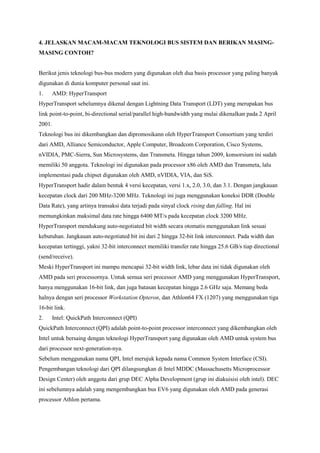 4. JELASKAN MACAM-MACAM TEKNOLOGI BUS SISTEM DAN BERIKAN MASING-MASING 
CONTOH? 
Berikut jenis teknologi bus-bus modern yang digunakan oleh dua basis processor yang paling banyak 
digunakan di dunia komputer personal saat ini. 
1. AMD: HyperTransport 
HyperTransport sebelumnya dikenal dengan Lightning Data Transport (LDT) yang merupakan bus 
link point-to-point, bi-directional serial/parallel high-bandwidth yang mulai dikenalkan pada 2 April 
2001. 
Teknologi bus ini dikembangkan dan dipromosikann oleh HyperTransport Consortium yang terdiri 
dari AMD, Alliance Semiconductor, Apple Computer, Broadcom Corporation, Cisco Systems, 
nVIDIA, PMC-Sierra, Sun Microsystems, dan Transmeta. Hingga tahun 2009, konsorsium ini sudah 
memiliki 50 anggota. Teknologi ini digunakan pada processor x86 oleh AMD dan Transmeta, lalu 
implementasi pada chipset digunakan oleh AMD, nVIDIA, VIA, dan SiS. 
HyperTransport hadir dalam bentuk 4 versi kecepatan, versi 1.x, 2.0, 3.0, dan 3.1. Dengan jangkauan 
kecepatan clock dari 200 MHz-3200 MHz. Teknologi ini juga menggunakan koneksi DDR (Double 
Data Rate), yang artinya transaksi data terjadi pada sinyal clock rising dan falling. Hal ini 
memungkinkan maksimal data rate hingga 6400 MT/s pada kecepatan clock 3200 MHz. 
HyperTransport mendukung auto-negotiated bit width secara otomatis menggunakan link sesuai 
kebutuhan. Jangkauan auto-negotiated bit ini dari 2 hingga 32-bit link interconnect. Pada width dan 
kecepatan tertinggi, yakni 32-bit interconnect memiliki transfer rate hingga 25.6 GB/s tiap directional 
(send/receive). 
Meski HyperTransport ini mampu mencapai 32-bit width link, lebar data ini tidak digunakan oleh 
AMD pada seri processornya. Untuk semua seri processor AMD yang menggunakan HyperTransport, 
hanya menggunakan 16-bit link, dan juga batasan kecepatan hingga 2.6 GHz saja. Memang beda 
halnya dengan seri processor Workstation Opteron, dan Athlon64 FX (1207) yang menggunakan tiga 
16-bit link. 
2. Intel: QuickPath Interconnect (QPI) 
QuickPath Interconnect (QPI) adalah point-to-point processor interconnect yang dikembangkan oleh 
Intel untuk bersaing dengan teknologi HyperTransport yang digunakan oleh AMD untuk system bus 
dari processor next-generation-nya. 
Sebelum menggunakan nama QPI, Intel merujuk kepada nama Common System Interface (CSI). 
Pengembangan teknologi dari QPI dilangsungkan di Intel MDDC (Massachusetts Microprocessor 
Design Center) oleh anggota dari grup DEC Alpha Development (grup ini diakuisisi oleh intel). DEC 
ini sebelumnya adalah yang mengembangkan bus EV6 yang digunakan oleh AMD pada generasi 
processor Athlon pertama. 
 