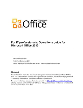 For IT professionals: Operations guide for
Microsoft Office 2010
Microsoft Corporation
Published: September 2010
Author: Microsoft Office System and Servers Team (itspdocs@microsoft.com)
Abstract
This book contains information about how to manage and maintain an installation of Microsoft Office
2010. The audience for this book includes IT generalists, IT operations, help desk and deployment staff,
IT messaging administrators, consultants, and other IT professionals.
The content in this book is a copy of selected content in the Office 2010 Resource Kit technical library
(http://go.microsoft.com/fwlink/?LinkId=181453) as of the publication date. For the most current content,
see the technical library on the Web.
 