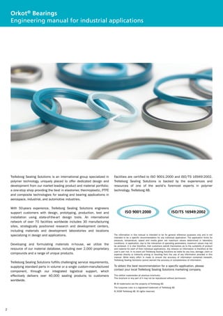Orkot® Bearings
    Engineering manual for industrial applications




    Trelleborg Sealing Solutions is an international group specialized in     Facilities are certified to ISO 9001:2000 and ISO/TS 16949:2002.
    polymer technology, uniquely placed to offer dedicated design and         Trelleborg Sealing Solutions is backed by the experiences and
    development from our market leading product and material portfolio;       resources of one of the world's foremost experts in polymer
    a one-stop shop providing the best in elastomer, thermoplastic, PTFE      technology, Trelleborg AB.
    and composite technologies for sealing and bearing applications in
    aerospace, industrial, and automotive industries.

    With 50-years experience, Trelleborg Sealing Solutions engineers
    support customers with design, prototyping, production, test and                     ISO 9001:2000                                   ISO/TS 16949:2002
    installation using state-of-the-art design tools. An international
    network of over 70 facilities worldwide includes 30 manufacturing
    sites, strategically positioned research and development centers,
    including materials and development laboratories and locations
    specializing in design and applications.                                  The information in this manual is intended to be for general reference purposes only and is not
                                                                              intended to be a specific recommendation for any individual application. The application limits for
                                                                              pressure, temperature, speed and media given are maximum values determined in laboratory
                                                                              conditions. In application, due to the interaction of operating parameters, maximum values may not
    Developing and formulating materials in-house, we utilize the             be achieved. It is vital therefore, that customers satisfy themselves as to the suitability of product
    resource of our material database, including over 2,000 proprietary       and material for each of their individual applications. Any reliance on information is therefore at the
                                                                              user's own risk. In no event will Trelleborg Sealing Solutions be liable for any loss, damage, claim or
    compounds and a range of unique products.                                 expense directly or indirectly arising or resulting from the use of any information provided in this
                                                                              manual. While every effort is made to ensure the accuracy of information contained herewith,
                                                                              Trelleborg Sealing Solutions cannot warrant the accuracy or completeness of information.
    Trelleborg Sealing Solutions fulfills challenging service requirements,
    supplying standard parts in volume or a single custom-manufactured        To obtain the best recommendation for a specific application, please
                                                                              contact your local Trelleborg Sealing Solutions marketing company.
    component, through our integrated logistical support, which
    effectively delivers over 40,000 sealing products to customers            This edition supersedes all previous brochures.
                                                                              This brochure or any part of it may not be reproduced without permission.
    worldwide.
                                                                              ® All trademarks are the property of Trelleborg AB.
                                                                              The turquoise color is a registered trademark of Trelleborg AB.
                                                                              © 2008 Trelleborg AB. All rights reserved.




2
 
