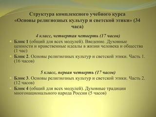 Структура комплексного учебного курса
«Основы религиозных культур и светской этики» (34
часа)
4 класс, четвертая четверть (17 часов)
 Блок 1 (общий для всех модулей). Введение. Духовные
ценности и нравственные идеалы в жизни человека и общества
(1 час)
 Блок 2. Основы религиозных культур и светской этики. Часть 1.
(16 часов)
5 класс, первая четверть (17 часов)
 Блок 3. Основы религиозных культур и светской этики. Часть 2.
(12 часов)
 Блок 4 (общий для всех модулей). Духовные традиции
многонационального народа России (5 часов)
 