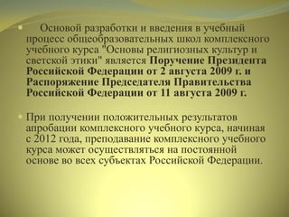  Основой разработки и введения в учебный
процесс общеобразовательных школ комплексного
учебного курса "Основы религиозных культур и
светской этики" является Поручение Президента
Российской Федерации от 2 августа 2009 г. и
Распоряжение Председателя Правительства
Российской Федерации от 11 августа 2009 г.
 При получении положительных результатов
апробации комплексного учебного курса, начиная
с 2012 года, преподавание комплексного учебного
курса может осуществляться на постоянной
основе во всех субъектах Российской Федерации.
 