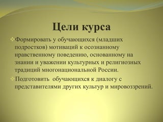 Цели курса
Формировать у обучающихся (младших
подростков) мотиваций к осознанному
нравственному поведению, основанному на
знании и уважении культурных и религиозных
традиций многонациональной России.
Подготовить обучающихся к диалогу с
представителями других культур и мировоззрений.
 